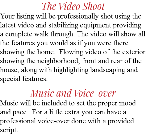 The Video Shoot Your listing will be professionally shot using the latest video and stabilizing equipment providing a complete walk through. The video will show all the features you would as if you were there showing the home. Flowing video of the exterior showing the neighborhood, front and rear of the house, along with highlighting landscaping and special features. Music and Voice-over Music will be included to set the proper mood and pace. For a little extra you can have a professional voice-over done with a provided script. 
