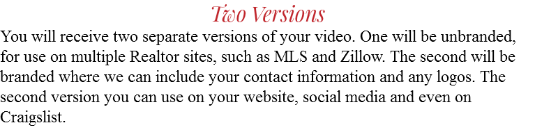 Two Versions You will receive two separate versions of your video. One will be unbranded, for use on multiple Realtor sites, such as MLS and Zillow. The second will be branded where we can include your contact information and any logos. The second version you can use on your website, social media and even on Craigslist.